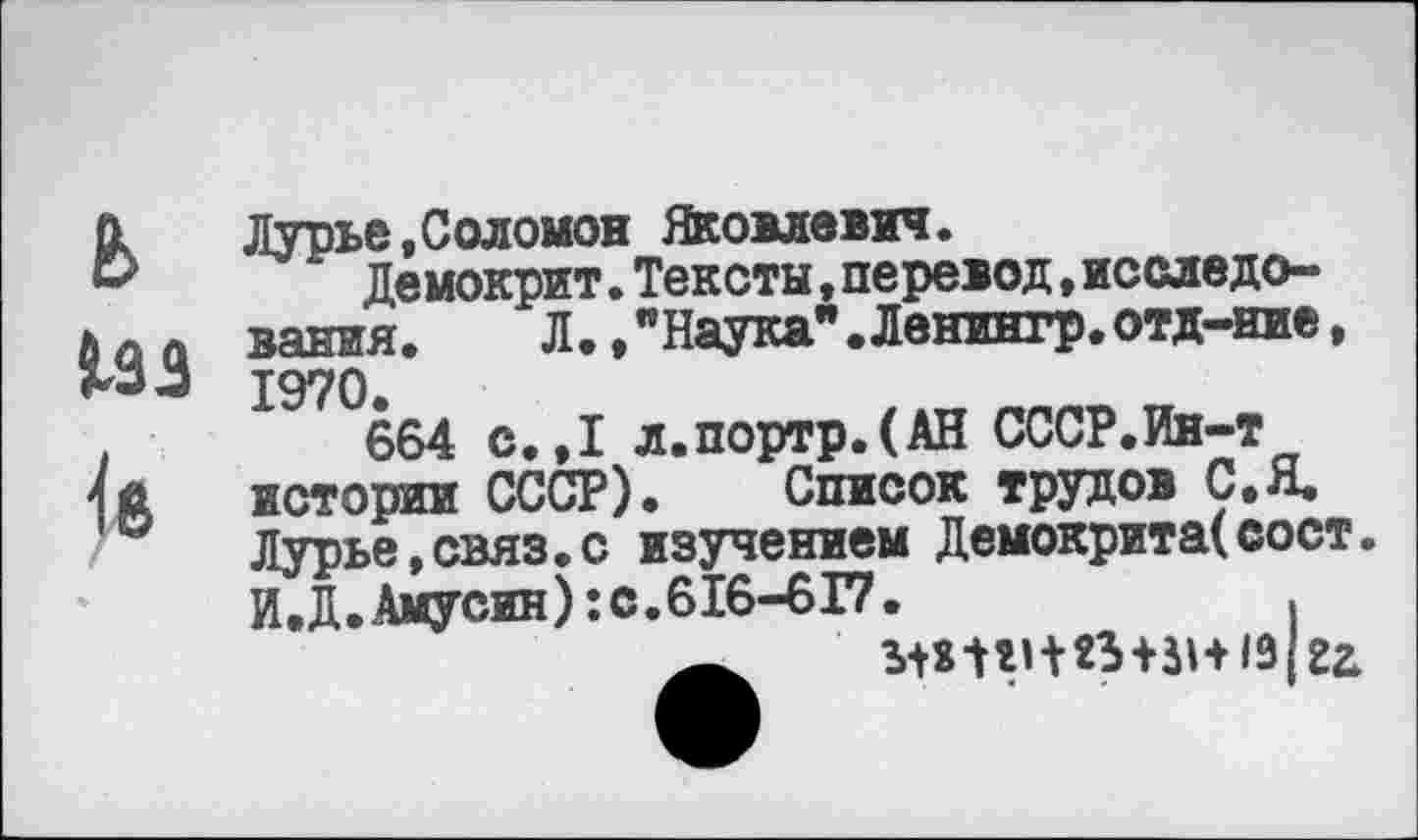 ﻿ь
Лзз
Лурье,Соломон Яковлевич.
Демокрит.Тексты,перевод,исследования. Л.,"Наука".Ленингр.отд-иие, 1970.
664 с.,1 л.портр.(АН СССР.Ин-т истории СССР). Список трудов С.Я. Лурье,связ.с изучением Демокрита(сост. И.Д.Амусин):с.616-6Г7.	,